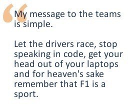 My message to the teams is simple. Let the drivers race, stop speaking in code, get your head out of your laptops and for heaven sake remember that F1 is a sport.