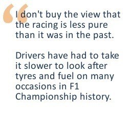 I don't buy the view that the racing is less pure than it was in the past. Drivers have had to take it slower to look after tyres and fuel on many occasions in F1 Championship history.